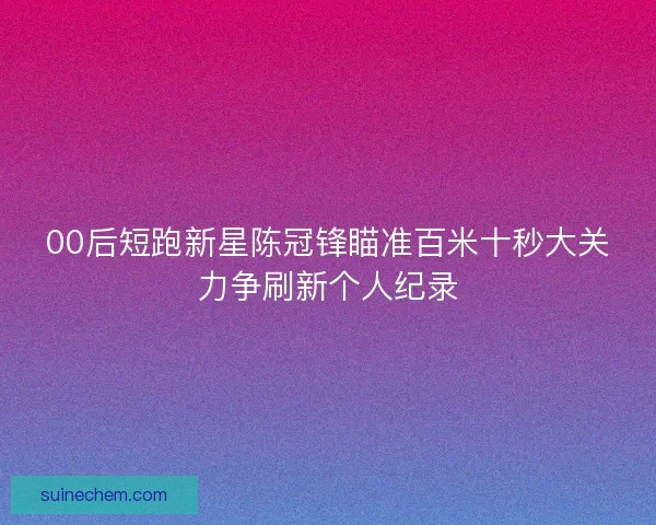 00后短跑新星陈冠锋瞄准百米十秒大关力争刷新个人纪录
