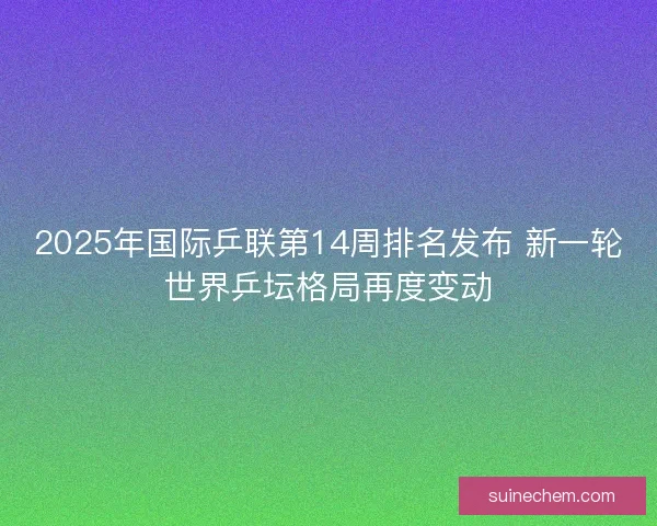2025年国际乒联第14周排名发布 新一轮世界乒坛格局再度变动