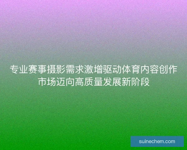 专业赛事摄影需求激增驱动体育内容创作市场迈向高质量发展新阶段