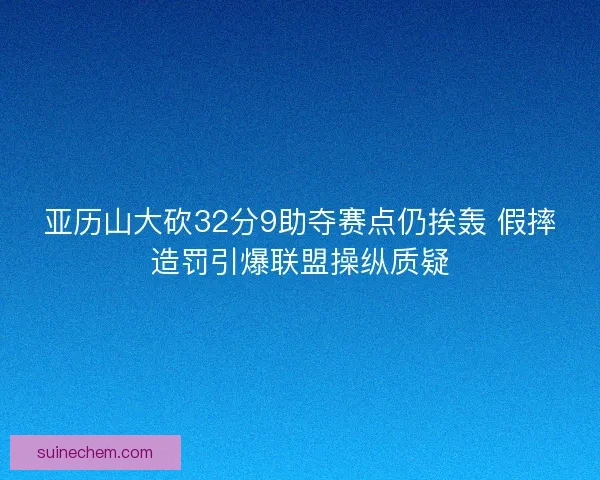 亚历山大砍32分9助夺赛点仍挨轰 假摔造罚引爆联盟操纵质疑